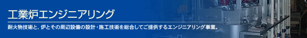工業炉エンジニアリング 耐火物技術と、炉とその周辺設備の設計・施工技術を総合してご提供するエンジニアリング事業。